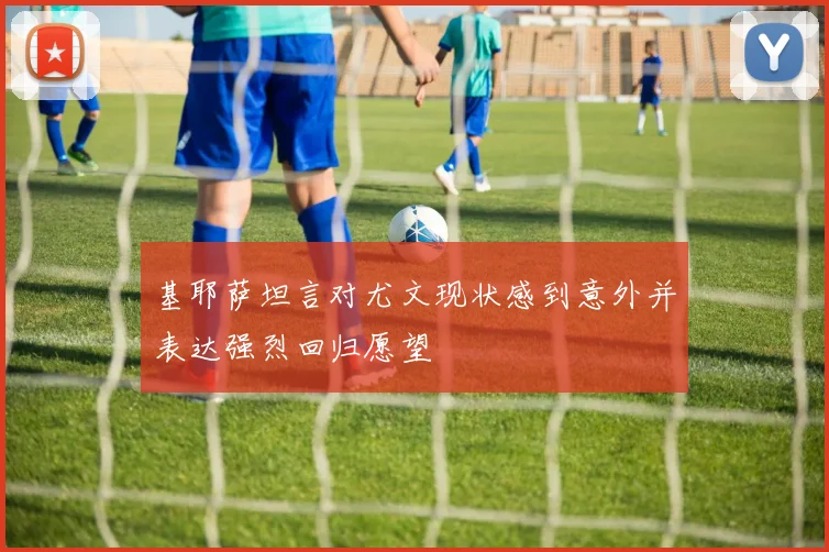 基耶萨坦言对尤文现状感到意外并表达强烈回归愿望