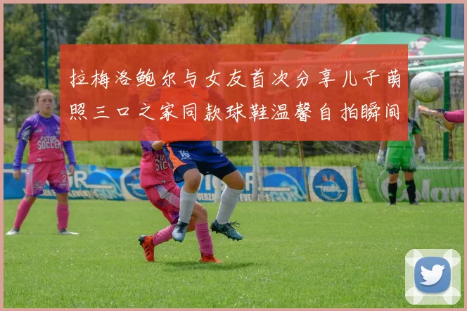 拉梅洛鲍尔与女友首次分享儿子萌照三口之家同款球鞋温馨自拍瞬间
