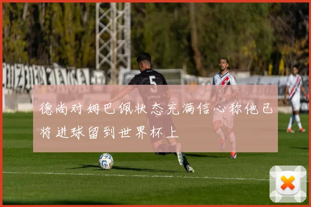 德尚对姆巴佩状态充满信心称他已将进球留到世界杯上