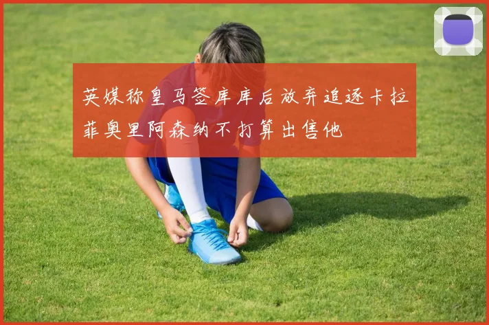 英媒称皇马签库库后放弃追逐卡拉菲奥里阿森纳不打算出售他