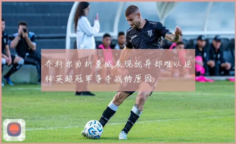 乔科尔分析曼城表现优异却难以逆转英超冠军争夺战的原因