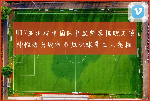 U17亚洲杯中国队首发阵容揭晓万项帅惟浩出战印尼归化球员三人亮相