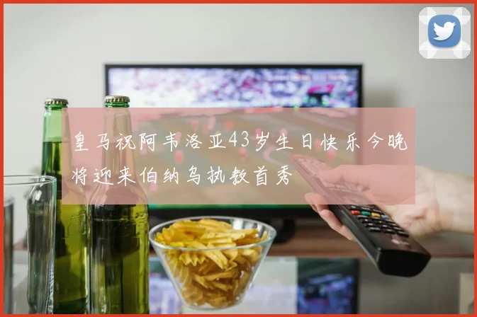 皇马祝阿韦洛亚43岁生日快乐今晚将迎来伯纳乌执教首秀