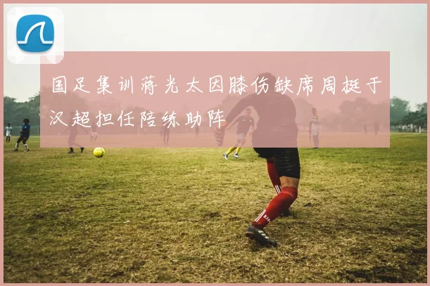 国足集训蒋光太因膝伤缺席周挺于汉超担任陪练助阵