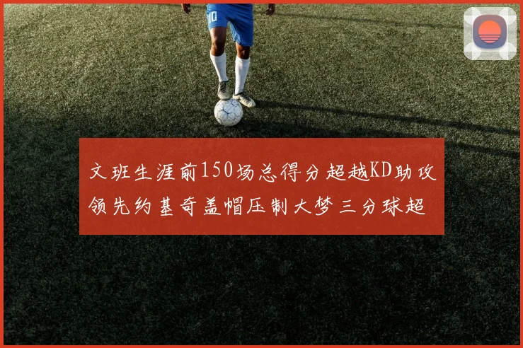 文班生涯前150场总得分超越KD助攻领先约基奇盖帽压制大梦三分球超越库里