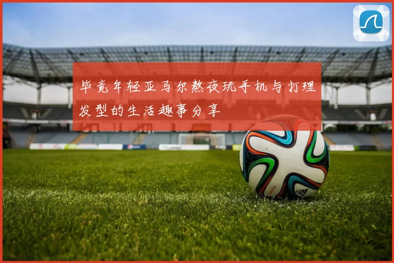 毕竟年轻亚马尔熬夜玩手机与打理发型的生活趣事分享