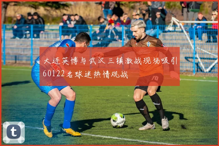 大连英博与武汉三镇激战现场吸引60122名球迷热情观战