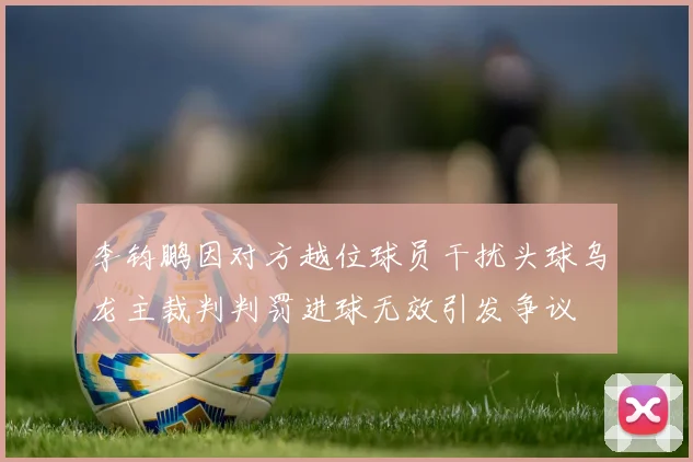 李钧鹏因对方越位球员干扰头球乌龙主裁判判罚进球无效引发争议