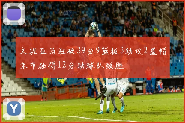 文班亚马狂砍39分9篮板3助攻2盖帽末节独得12分助球队致胜