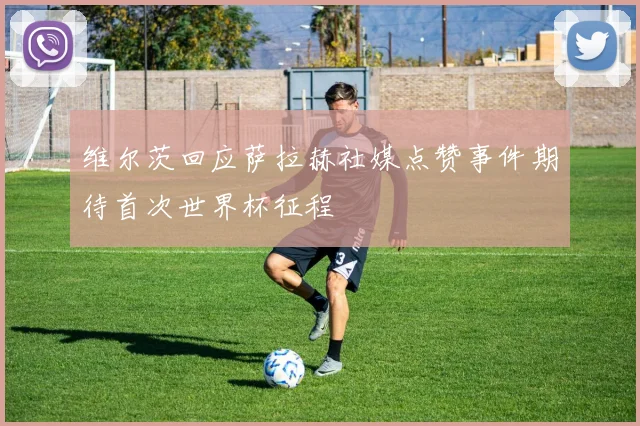 维尔茨回应萨拉赫社媒点赞事件期待首次世界杯征程