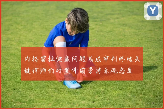 内格雷拉健康问题或成审判终结关键律师们对案件前景持乐观态度