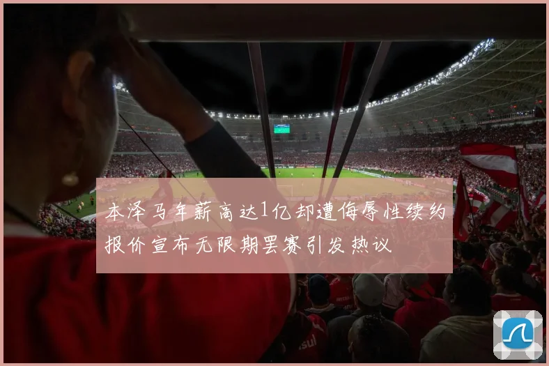 本泽马年薪高达1亿却遭侮辱性续约报价宣布无限期罢赛引发热议