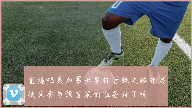 直播吧美加墨世界杯晋级之路开启快来参与预言家们准备好了吗